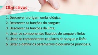 Objectivos
1. Descrever a origem embriológica;
2. Descrever as funções do sangue;
3. Descrever as funções da linfa;
4. Listar os componentes líquidos de sangue e linfa;
5. Listar os componentes celulares de sangue e linfa;
6. Listar e definir os parâmetros bioquímicos principais;
 