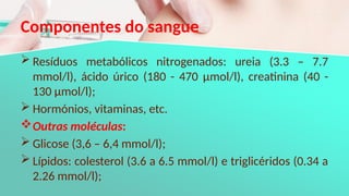 Componentes do sangue
 Resíduos metabólicos nitrogenados: ureia (3.3 – 7.7
mmol/l), ácido úrico (180 - 470 μmol/l), creatinina (40 -
130 μmol/l);
 Hormónios, vitaminas, etc.
Outras moléculas:
 Glicose (3,6 – 6,4 mmol/l);
 Lípidos: colesterol (3.6 a 6.5 mmol/l) e triglicéridos (0.34 a
2.26 mmol/l);
 
