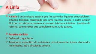 A Linfa
 A Linfa é uma solução aquosa que faz parte dos líquidos extracelulares,
estando também constituída por uma fracção líquida e outra celular.
Flui por um sistema paralelo ao venoso (sistema linfático), também de
retorno, com funções que complementam às do sangue.
 Funções da linfa:
 Defesa do organismo.
 Transporte específico de nutrientes, principalmente lípidos absorvidos
no intestino, até a circulação venosa.
 
