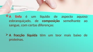 A linfa é um líquido de aspecto aquoso
esbranquiçado, de composição semelhante ao
sangue, com certas diferenças:
 A fracção líquida têm um teor mais baixo de
proteínas.
 