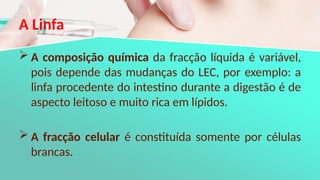 A Linfa
 A composição química da fracção líquida é variável,
pois depende das mudanças do LEC, por exemplo: a
linfa procedente do intestino durante a digestão é de
aspecto leitoso e muito rica em lípidos.
 A fracção celular é constituída somente por células
brancas.
 