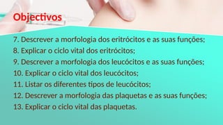 Objectivos
7. Descrever a morfologia dos eritrócitos e as suas funções;
8. Explicar o ciclo vital dos eritrócitos;
9. Descrever a morfologia dos leucócitos e as suas funções;
10. Explicar o ciclo vital dos leucócitos;
11. Listar os diferentes tipos de leucócitos;
12. Descrever a morfologia das plaquetas e as suas funções;
13. Explicar o ciclo vital das plaquetas.
 