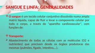 SANGUE E LINFA: GENERALIDADES
O sangue é um tecido celular conjuntivo dissolvido numa ampla
matriz líquida, capaz de fluir e levar o componente celular por
todo o corpo, a través do “aparelho cardiovascular”, com
funções de:
Transporte:
 Abastecimento de todas as células com as moléculas (O2 e
nutrientes) que precisam desde os órgãos produtoras das
mesmas (pulmões, fígado, intestino,…).
 