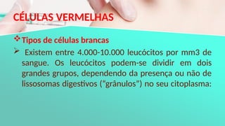 CÉLULAS VERMELHAS
Tipos de células brancas
 Existem entre 4.000-10.000 leucócitos por mm3 de
sangue. Os leucócitos podem-se dividir em dois
grandes grupos, dependendo da presença ou não de
lissosomas digestivos (“grânulos”) no seu citoplasma:
 