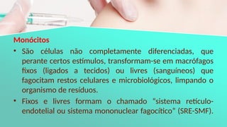 Monócitos
• São células não completamente diferenciadas, que
perante certos estímulos, transformam-se em macrófagos
fixos (ligados a tecidos) ou livres (sanguíneos) que
fagocitam restos celulares e microbiológicos, limpando o
organismo de resíduos.
• Fixos e livres formam o chamado “sistema retículo-
endotelial ou sistema mononuclear fagocítico” (SRE-SMF).
 