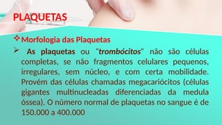 PLAQUETAS
Morfologia das Plaquetas
 As plaquetas ou “trombócitos” não são células
completas, se não fragmentos celulares pequenos,
irregulares, sem núcleo, e com certa mobilidade.
Provém das células chamadas megacariócitos (células
gigantes multinucleadas diferenciadas da medula
óssea). O número normal de plaquetas no sangue é de
150.000 a 400.000
 