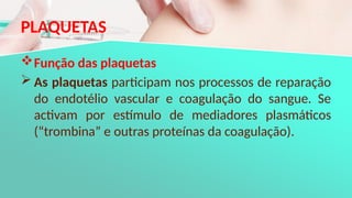 PLAQUETAS
Função das plaquetas
 As plaquetas participam nos processos de reparação
do endotélio vascular e coagulação do sangue. Se
activam por estímulo de mediadores plasmáticos
(“trombina” e outras proteínas da coagulação).
 