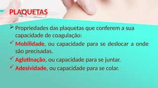 PLAQUETAS
 Propriedades das plaquetas que conferem a sua
capacidade de coagulação:
Mobilidade, ou capacidade para se deslocar a onde
são precisadas.
Aglutinação, ou capacidade para se juntar.
Adesividade, ou capacidade para se colar.
 