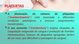 PLAQUETAS
A diminuição do número de plaquetas
(“trombocitopénia”) está associada a diferentes
condições patológicas, e provoca sangramentos
incontrolados.
O seu aumento (“trombocitose”) origina situações de
coagulação exagerada do sangue e produção de trombos
intravasculares (massas de plaquetas agregadas dentro
de um vaso, que dificultam a passagem de sangue).
 