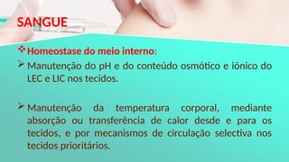 SANGUE
Homeostase do meio interno:
 Manutenção do pH e do conteúdo osmótico e iónico do
LEC e LIC nos tecidos.
 Manutenção da temperatura corporal, mediante
absorção ou transferência de calor desde e para os
tecidos, e por mecanismos de circulação selectiva nos
tecidos prioritários.
 
