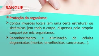 SANGUE
Proteção do organismo:
 Contra invasões locais (em uma certa estrutura) ou
sistémicas (em todo o corpo, dispersas pelo próprio
sangue) por microrganismos.
 Reconhecimento e eliminação de células
degeneradas (mortas, envelhecidas, cancerosas,…).
 