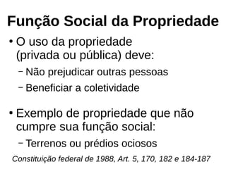 Função Social da Propriedade
●
O uso da propriedade
(privada ou pública) deve:
– Não prejudicar outras pessoas
– Beneficiar a coletividade
●
Exemplo de propriedade que não
cumpre sua função social:
– Terrenos ou prédios ociosos
Constituição federal de 1988, Art. 5, 170, 182 e 184-187
 
