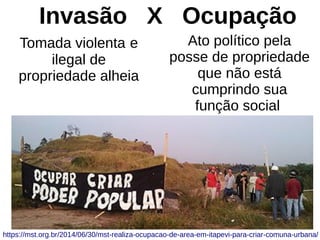 Invasão X Ocupação
Tomada violenta e
ilegal de
propriedade alheia
Ato político pela
posse de propriedade
que não está
cumprindo sua
função social
https://mst.org.br/2014/06/30/mst-realiza-ocupacao-de-area-em-itapevi-para-criar-comuna-urbana/
 