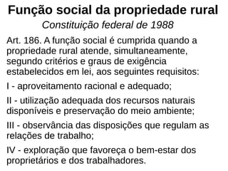 Função social da propriedade rural
Art. 186. A função social é cumprida quando a
propriedade rural atende, simultaneamente,
segundo critérios e graus de exigência
estabelecidos em lei, aos seguintes requisitos:
I - aproveitamento racional e adequado;
II - utilização adequada dos recursos naturais
disponíveis e preservação do meio ambiente;
III - observância das disposições que regulam as
relações de trabalho;
IV - exploração que favoreça o bem-estar dos
proprietários e dos trabalhadores.
Constituição federal de 1988
 