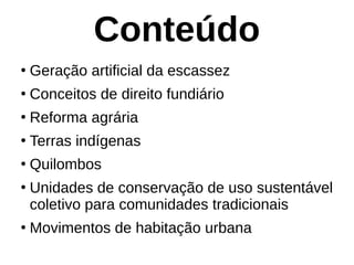 Conteúdo
●
Geração artificial da escassez
●
Conceitos de direito fundiário
●
Reforma agrária
●
Terras indígenas
●
Quilombos
●
Unidades de conservação de uso sustentável
coletivo para comunidades tradicionais
●
Movimentos de habitação urbana
 