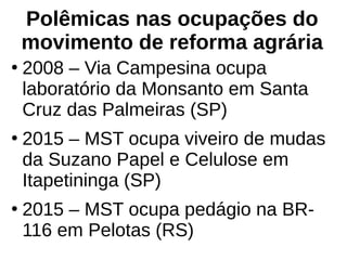 Polêmicas nas ocupações do
movimento de reforma agrária
●
2008 – Via Campesina ocupa
laboratório da Monsanto em Santa
Cruz das Palmeiras (SP)
●
2015 – MST ocupa viveiro de mudas
da Suzano Papel e Celulose em
Itapetininga (SP)
●
2015 – MST ocupa pedágio na BR-
116 em Pelotas (RS)
 
