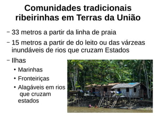 Comunidades tradicionais
ribeirinhas em Terras da União
– 33 metros a partir da linha de praia
– 15 metros a partir de do leito ou das várzeas
inundáveis de rios que cruzam Estados
– Ilhas
●
Marinhas
●
Fronteiriças
●
Alagáveis em rios
que cruzam
estados
 