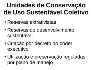 Unidades de Conservação
de Uso Sustentável Coletivo
●
Reservas extrativistas
●
Reservas de desenvolvimento
sustentável
●
Criação por decreto do poder
executivo
●
Utilização e preservação reguladas
por plano de manejo
 