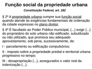 Função social da propriedade urbana
§ 2º A propriedade urbana cumpre sua função social
quando atende às exigências fundamentais de ordenação
da cidade expressas no plano diretor.
§ 4º É facultado ao Poder Público municipal, (...) exigir (...)
do proprietário do solo urbano não edificado, subutilizado
ou não utilizado, que promova seu adequado
aproveitamento, sob pena, sucessivamente, de:
I - parcelamento ou edificação compulsórios;
II - imposto sobre a propriedade predial e territorial urbana
progressivo no tempo;
III - desapropriação (...), assegurados o valor real da
indenização (...).
Constituição Federal, art. 182
 