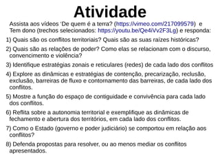 Atividade
Assista aos vídeos ‘De quem é a terra? (https://vimeo.com/217099579) e
Tem dono (trechos selecionados: https://youtu.be/Qe4iVv2F3Lg) e responda:
1) Quais são os conflitos territoriais? Quais são as suas raízes históricas?
2) Quais são as relações de poder? Como elas se relacionam com o discurso,
convencimento e violência?
3) Identifique estratégias zonais e reticulares (redes) de cada lado dos conflitos
4) Explore as dinâmicas e estratégias de contenção, precarização, reclusão,
exclusão, barreiras de fluxo e contornamento das barreiras, de cada lado dos
conflitos.
5) Mostre a função do espaço de contiguidade e convivência para cada lado
dos conflitos.
6) Reflita sobre a autonomia territorial e exemplifique as dinâmicas de
fechamento e abertura dos territórios, em cada lado dos conflitos.
7) Como o Estado (governo e poder judiciário) se comportou em relação aos
conflitos?
8) Defenda propostas para resolver, ou ao menos mediar os conflitos
apresentados.
 