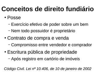 Conceitos de direito fundiário
●
Posse
– Exercício efetivo de poder sobre um bem
– Nem todo possuidor é proprietário
●
Contrato de compra e venda
– Compromisso entre vendedor e comprador
●
Escritura pública de propriedade
– Após registro em cartório de imóveis
Código Civil. Lei nº 10.406, de 10 de janeiro de 2002
 