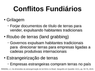 Conflitos Fundiários
●
Grilagem
– Forjar documentos de título de terras para
vender, expulsando habitantes tradicionais
●
Roubo de terras (land grabbing)
– Governos expulsam habitantes tradicionais
para direcionar terras para empresas ligadas a
cadeias produtivas internacionais
●
Estrangeirização de terras
– Empresas estrangeiras compram terras no país
PEREIRA, L.I. As dimensões da estrangeirização do território no Brasil. Geografia em Questão 12(1), pp. 54-74, 2019.
 