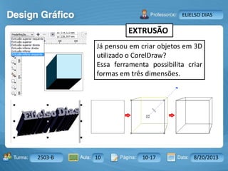 Aula: Pág: Data:10 10 a 17 18-jan-122503-BTurma:
Instrutor: Ricardo Paladini Matos
2503-B 10 10-17 8/20/2013
ELIELSO DIAS
EXTRUSÃO
Já pensou em criar objetos em 3D
utilizado o CorelDraw?
Essa ferramenta possibilita criar
formas em três dimensões.
 