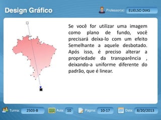 Aula: Pág: Data:10 10 a 17 18-jan-122503-BTurma:
Instrutor: Ricardo Paladini Matos
2503-B 10 10-17 8/20/2013
ELIELSO DIAS
Se você for utilizar uma imagem
como plano de fundo, você
precisará deixa-lo com um efeito
Semelhante a aquele desbotado.
Após isso, é preciso alterar a
propriedade da transparência ,
deixando-a uniforme diferente do
padrão, que é linear.
 