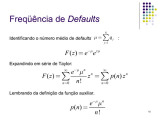 Freqüência de Defaults
                                                 N

Identificando o número médio de defaults μ =    ∑q
                                                 j =1
                                                        j   :


                           F ( z ) = e−μ e zμ
Expandindo em série de Taylor:
                          ∞
                             e−μ μ n n   ∞
                F ( z) = ∑          z = ∑ p ( n) z n
                         n=0   n!       n=0

Lembrando da definição da função auxiliar.

                                       e−μ μ n
                              p ( n) =
                                         n!                     10
 