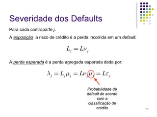 Severidade dos Defaults
Para cada contraparte j.
A exposição a risco de crédito é a perda incorrida em um default.

                             L j = Lν j

A perda esperada é a perda agregada esperada dada por:

                   λ j = L j μ j = Lν j μ j = Lε j

                                       Probabilidade de
                                       default de acordo
                                             com a
                                        classificação de
                                            crédito                 11
 