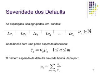 Severidade dos Defaults

As exposições são agrupadas em bandas:


 Lν1      Lν2       Lν3      Lν4              ...   Lνm   νa ∈

Cada banda com uma perda esperada associada:

                  εa = ν a μa 1 ≤ a ≤ m
O número esperado de defaults em cada banda dado por :

                                              εj
                          μa =    ∑
                                 j:ν j =ν a   νj                 12
 