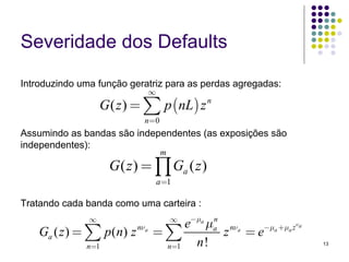 Severidade dos Defaults

Introduzindo uma função geratriz para as perdas agregadas:
                              ∞
                   G ( z ) = ∑ p (nL) z n
                           n=0
Assumindo as bandas são independentes (as exposições são
independentes):
                                  m
                    G ( z ) = ∏ Ga ( z )
                                  a=1

Tratando cada banda como uma carteira :
               ∞
                                   e−μa μa nνa
                                      ∞  n
    Ga ( z ) = ∑ p(n) z nνa   =∑           z =e−μa +μa z ν a

              n=1              n=1   n!                        13
 
