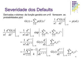 Severidade dos Defaults
Derivadas n-ésimas da função geratriz em z=0 fornecem as
probabilidades p(n)         ∞                      n
                                                              1 d G( z)
                      G ( z ) = ∑ p(lL) z     l
                                                                     n
                                                                             = p (nL)
                                  l =0                        n ! dz    z =0


1 d nG ( z )        1 dn                  ⎡ m       m       ⎤
                  =                   exp ⎢−∑ μa + ∑ μa z ⎥
                                                         νa

n ! dz n
                    n ! dz n              ⎢⎣ a=1   a =1
                                                            ⎥⎦
             z =0              z =0

                   1 d n−1                   d          m
                 =
                   n ! dz n−1
                                       G( z)
                                             dz
                                                      ∑ μa z νa
                                  z =0            z =0 a =1

                  1 n−1 ⎜n −1⎞ d n−k −1
                           ⎛   ⎟                              d k +1         m
                 = ∑⎜          ⎟
                               ⎟                       G ( z ) k +1        ∑ μa z νa
                           ⎜ k ⎠ dz n−k −1
                  n ! k =0 ⎝   ⎟                              dz
                                                  z =0                 z =0 a =1
                                                                                   15
 