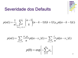 Severidade dos Defaults

                           ⎛    ⎞
         1 n−1             ⎜n −1⎟(n − k −1)!(k + 1)!μ p ((n − k −1) L)
p (nL) =        ∑
         n ! k =0
                           ⎜
                           ⎜ k ⎠
                           ⎝
                                ⎟
                                ⎟
                                ⎟                    a

           ∃a:ν a = k +1




                    ν a μa                           εa
   p (nL) = ∑              p((n − ν a ) L) = ∑ p ((n − ν a ) L)
           a:ν a ≤n    n                    a:ν a ≤n n


                                      ⎡ m     ⎤
                           p(0) = exp ⎢−∑ μa ⎥
                                      ⎢⎣ a=1 ⎥⎦                    17
 