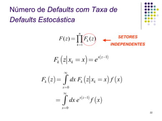 Número de Defaults com Taxa de
Defaults Estocástica
                               n
                F ( z ) = ∏ Fk ( z )                        SETORES
                              k =1                        INDEPENDENTES


              Fk ( z xk = x) = e
                                                x( z−1)



                     ∞

        Fk ( z ) =   ∫     dx Fk ( z xk = x ) f ( x )
                     x=0
                     ∞
                                  x( z −1)
               =     ∫     dx e              f ( x)
                     x=0
                                                                          22
 