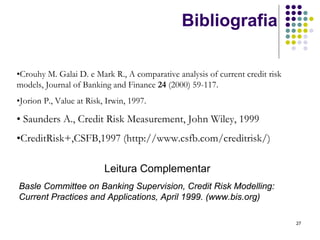 Bibliografia

•Crouhy M. Galai D. e Mark R., A comparative analysis of current credit risk
models, Journal of Banking and Finance 24 (2000) 59-117.
•Jorion P., Value at Risk, Irwin, 1997.

• Saunders A., Credit Risk Measurement, John Wiley, 1999
•CreditRisk+,CSFB,1997 (http://www.csfb.com/creditrisk/)

                          Leitura Complementar
Basle Committee on Banking Supervision, Credit Risk Modelling:
Current Practices and Applications, April 1999. (www.bis.org)

                                                                               27
 