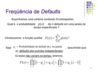Freqüência de Defaults
     Suponhamos uma carteira contendo N contrapartes.
 Qual é a probabilidade p ( n) de n defaults em uma janela de
                      tempo especificada ?

                                              N
Introduzamos a função auxiliar     F ( z ) = ∑ p ( n) z n
                                             n=0


Seja q j = Probabilidade de default de j na janela , assumindo que:
        a) defaults são eventos independentes;
        b) taxas não variam no tempo, teremos:
                      N                           N
           F ( z ) = ∏ ⎢⎡(1− q j ) + q j z ⎥⎤ = ∏ ⎡⎣1 + q j ( z −1)⎤⎦
                     j =1
                          ⎣                ⎦ j=1
                                                                        8
 