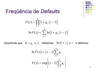 Freqüência de Defaults
                           N
                F ( z ) = ∏ ⎡⎣1 + q j ( z −1)⎤⎦
                          j =1
                                 N
                   ln F ( z ) = ∑ ln ⎡⎣1 + q j ( z −1)⎤⎦
                                 j =1


Assumindo que   0 < qj     1 , utilizamos ln (1 + ε) ≈ ε e obtemos:
                                             N
                      ln F ( z ) = ( z −1) ∑ q j
                                            j =1

                                     ⎡         N     ⎤
                      F ( z ) = exp ⎢⎢( z −1) ∑ q j ⎥⎥
                                     ⎢⎣       j =1   ⎥⎦               9
 