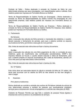 Contrato de Safra - Rotina destinada à emissão do Contrato de Safra de uma
determinada empresa aos seus empregados, com especificações sobre a colheita. Este
relatório poderá ser impresso em Formulário Branco ou Gráfico.
Termo de Responsabilidade do Salário Família por Empregado - Rotina destinada à
emissão do Termo de Responsabilidade do Salário Família Por Empregado de uma
determinada empresa. Este relatório poderá ser impresso em Formulário Branco ou
Gráfico.
Termo de Responsabilidade do Salário Família por Empresa - Rotina destinada à
emissão do Termo de Responsabilidade do Salário Família Por Empresa. Este relatório
poderá ser impresso em Formulário Branco ou Gráfico.
5. Fechamento
Da Semana
Após a execução dos cálculos da folha semanal, e impressão dos relatórios, o usuário
deverá executar o fechamento do período, para que o sistema controle os arquivos
acumulativos da folha, permitindo a execução do novo período.
Obs: Antes de executar esta rotina deve-se fazer o backup da semana.
Do Mês
Após a execução dos cálculos de uma folha pagamento do mês, e a emissão de seus
relatórios, guias de recolhimento das contribuições previdenciárias, DARF´s dos
impostos federais se houver, o usuário deverá executar a rotina de fechamento, para
que o sistema prepare os arquivos acumulativos até a data do fechamento, abrindo um
novo mês para que seja executada a rotina da folha.
Obs: Antes de executar esta rotina deve-se fazer o backup do mês.
Do 13º Salário
Esta rotina deve ser executada depois do cálculo e emissão da folha de 13º salário, ela
serve para acumular com os valores da GPS do mês anterior se não tiver atingido o
valor a pagar.
6. Especiais
Pró-Labore e Autônomos
Rotina destinada ao controle e emissão dos recibos de Pró-labore (retirada de sócios) de
uma determinada empresa e também de pessoas que eventualmente prestarem
serviços para a empresa sem vinculo empregatício e o controle das retenções do INSS.
Cadastro de Pessoas: Permite que seja feito o cadastro de pessoas físicas ligadas à
empresa tais como os sócios e os prestadores de serviços.
VOLTAR
103
 