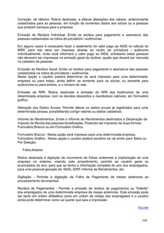 104
Correção de Valores: Rotina destinada a efetuar alterações dos valores anteriormente
cadastrados para as pessoas, em função de aumentos dados aos sócios ou a pessoas
que prestam serviços para a empresa.
Emissão de Recibos Individual: Emite os recibos para pagamento e assinatura das
pessoas cadastradas na rotina de pró-labore / autônomas.
Em alguns casos é necessário fazer o abatimento do valor pago ao INSS no cálculo do
IRRF, para isto deve ser impresso através do recibo de pró-labore / autônomo
individualmente, onde você informará o valor pago ao INSS, entretanto estas pessoas
não deveram ser impressas na emissão geral de recibos, opção que deverá ser marcada
no cadastro de pessoas.
Emissão de Recibos Geral: Emite os recibos para pagamento e assinatura das pessoas
cadastradas na rotina de pró-labore / autônomas.
Nesta opção o usuário poderá determinar se será impresso para uma determinada
empresa ou para todas, ainda definir se somente para os sócios, ou somente para
autônomos ou para ambos, e o número de vias.
Emissão de RPA: Rotina destinada à emissão do RPA dos Autônomos de uma
determinada empresa, com os devidos descontos e reembolsos cabíveis, em formulário
gráfico.
Alteração dos Dados Anuais: Permite alterar os dados anuais já registrados para uma
determinada pessoa, possibilitando corrigir valores ou dados cadastrais.
Informe de Rendimentos: Emite o Informe de Rendimentos destinados a Declaração de
Imposto de Renda das pessoas beneficiadas. Podendo ser impresso de duas formas:
Formulário Branco ou em Formulário Gráfico.
Formulário Branco - Nesta opção será impresso para uma determinada empresa.
Formulário Gráfico - Nesta opção o usuário poderá escolher se vai emitir para Todos ou
Por Seleção.
Folha Anterior
Rotina destinada à digitação de movimento de folhas anteriores à implantação de uma
empresa no sistema, visando este procedimento, permitir ao usuário gerar os
acumulados do ano, para que se tenha a informação completa do ano dos empregados,
para uma possível geração de: RAIS, DIRF, Informe de Rendimentos, etc.
Digitação - Permite a digitação da Folha de Pagamento de meses anteriores ao
processamento da empresa.
Recibos de Pagamentos - Permite a emissão de recibos de pagamentos ou "holerits"
dos empregados de uma determinada empresa de meses anteriores. Esta emissão pode
ser tanto em ordem alfabética como em ordem de código dos empregados e o usuário
ainda pode determinar como vai querer que saia a impressão.
VOLTAR
 