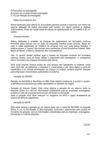 105
A.Para todos os empregados
B.A partir de um determinado empregado
C- Ou por seleção de empregado.
Refaz Acumulado do Ano
Rotina destinada para refazer os acumulados gerados durante o exercício, por motivo de
alguma alteração de dados provocada pelo usuário em algum período já digitado
anteriormente. Pode ser usado antes do cálculo do adiantamento de 13º salário e do 13º
salário.
Cheques Avulsos
Rotina destinada à emissão de cheques de pagamentos em formulário contínuo
fornecido pelos bancos com os quais as empresas mantêm conta corrente. Tendo em
vista a vasta quantidade de modelos de cheques com que cada banco trabalha, o
sistema possui o "Layout" dos bancos mais conhecidos (Caixa Econômica Federal, Real,
Banco do Brasil, Unibanco, Bradesco, Itaú e Cooperativa)
Obs: O usuário deverá verificar qual o modelo se enquadra emitindo em formulário
continuo branco como se fosse efetuar o pagamento dos empregados, e comparando
com o formulário dos cheques fornecidos pelo banco.
Você pode imprimir cheque avulso de uma pessoa não cadastrada no sistema, neste
caso você não vai selecionar a empresa e o empregado e sim deve digitar o nome do
beneficiário e as demais informações do cheque ou poderá também imprimir cheques
para empresas e funcionários cadastrados no sistema.
Geração do GAGED
Relação de Admitidos e Demitidos no Mês: Este relatório destina-se a auxiliar o usuário
a identificar as empresas que serão necessárias na Geração do Caged.
Geração do Arquivo Caged: Esta rotina destina a geração de um arquivo texto no
disquete (Drive A:), com as informações cadastradas para as empresas, empregados,
quando no mês de processamento houver admissão ou demissão.
Após a geração você deve executar no programa do MTE a opção Analisadora do
arquivo da folha de pagamento.
Geração do SEFIP
Esta rotina destina a geração de um arquivo texto com o nome de SEFIP.RE no disquete
(Drive A:) ou no Winchester (C:Boo-expsefip), conforme o selecionado pelo usuário no
momento da geração, com as informações cadastradas para as empresas, empregados,
tomadores e o cálculo efetuado.
VOLTAR
 