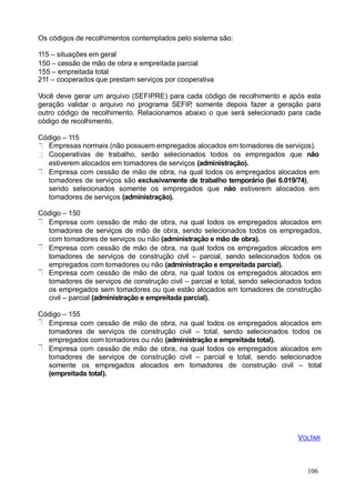 Os códigos de recolhimentos contemplados pelo sistema são:
115 – situações em geral
150 – cessão de mão de obra e empreitada parcial
155 – empreitada total
211 – cooperados que prestam serviços por cooperativa
Você deve gerar um arquivo (SEFIP.RE) para cada código de recolhimento e após esta
geração validar o arquivo no programa SEFIP, somente depois fazer a geração para
outro código de recolhimento. Relacionamos abaixo o que será selecionado para cada
código de recolhimento.
Código – 115
Empresas normais (não possuem empregados alocados em tomadores de serviços).
Cooperativas de trabalho, serão selecionados todos os empregados que não
estiverem alocados em tomadores de serviços (administração).
Empresa com cessão de mão de obra, na qual todos os empregados alocados em
tomadores de serviços são exclusivamente de trabalho temporário (lei 6.019/74),
sendo selecionados somente os empregados que não estiverem alocados em
tomadores de serviços (administração).
Código – 150
Empresa com cessão de mão de obra, na qual todos os empregados alocados em
tomadores de serviços de mão de obra, sendo selecionados todos os empregados,
com tomadores de serviços ou não (administração e mão de obra).
Empresa com cessão de mão de obra, na qual todos os empregados alocados em
tomadores de serviços de construção civil – parcial, sendo selecionados todos os
empregados com tomadores ou não (administração e empreitada parcial).
Empresa com cessão de mão de obra, na qual todos os empregados alocados em
tomadores de serviços de construção civil – parcial e total, sendo selecionados todos
os empregados sem tomadores ou que estão alocados em tomadores de construção
civil – parcial (administração e empreitada parcial).
Código – 155
Empresa com cessão de mão de obra, na qual todos os empregados alocados em
tomadores de serviços de construção civil – total, sendo selecionados todos os
empregados com tomadores ou não (administração e empreitada total).
Empresa com cessão de mão de obra, na qual todos os empregados alocados em
tomadores de serviços de construção civil – parcial e total, sendo selecionados
somente os empregados alocados em tomadores de construção civil – total
(empreitada total).
106
VOLTAR
 