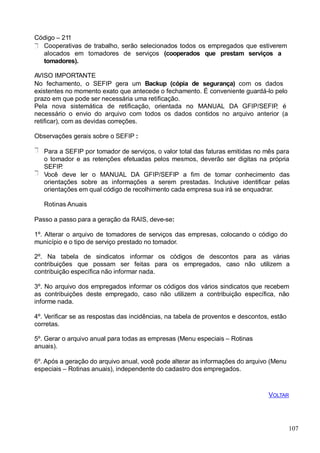 Código – 211
Cooperativas de trabalho, serão selecionados todos os empregados que estiverem
alocados em tomadores de serviços (cooperados que prestam serviços a
tomadores).
AVISO IMPORTANTE
No fechamento, o SEFIP gera um Backup (cópia de segurança) com os dados
existentes no momento exato que antecede o fechamento. É conveniente guardá-lo pelo
prazo em que pode ser necessária uma retificação.
Pela nova sistemática de retificação, orientada no MANUAL DA GFIP/SEFIP, é
necessário o envio do arquivo com todos os dados contidos no arquivo anterior (a
retificar), com as devidas correções.
Observações gerais sobre o SEFIP :
Para a SEFIP por tomador de serviços, o valor total das faturas emitidas no mês para
o tomador e as retenções efetuadas pelos mesmos, deverão ser digitas na própria
SEFIP.
Você deve ler o MANUAL DA GFIP/SEFIP a fim de tomar conhecimento das
orientações sobre as informações a serem prestadas. Inclusive identificar pelas
orientações em qual código de recolhimento cada empresa sua irá se enquadrar.
Rotinas Anuais
Passo a passo para a geração da RAIS, deve-se:
1º. Alterar o arquivo de tomadores de serviços das empresas, colocando o código do
município e o tipo de serviço prestado no tomador.
2º. Na tabela de sindicatos informar os códigos de descontos para as várias
contribuições que possam ser feitas para os empregados, caso não utilizem a
contribuição específica não informar nada.
3º. No arquivo dos empregados informar os códigos dos vários sindicatos que recebem
as contribuições deste empregado, caso não utilizem a contribuição específica, não
informe nada.
4º. Verificar se as respostas das incidências, na tabela de proventos e descontos, estão
corretas.
5º. Gerar o arquivo anual para todas as empresas (Menu especiais – Rotinas
anuais).
6º. Após a geração do arquivo anual, você pode alterar as informações do arquivo (Menu
especiais – Rotinas anuais), independente do cadastro dos empregados.
VOLTAR
107
 