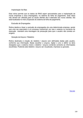 Implantação Via Rais
Esta rotina permite que os dados da RAIS sejam aproveitados para a implantação de
novas empresas e seus empregados, no sistema de folha de pagamento. Esta rotina
não deverá ser utilizada para os atuais clientes ela é dedicada aos novos clientes. Ela
está localizada no menu Especiais do sistema de folha de pagamento.
Exclusão de Empregados
Rotina destina a fazer a exclusão de empregados de uma determinada empresa, sendo
que uma vez executado é um processo irreversível, por isso o sistema no momento da
execução mandará uma mensagem de precaução para que o usuário não cometa um
engano.
Geração de Arquivo / Relatório
Rotina destinada à criação de relatório / arquivo com definições dadas pelo usuário,
conforme sua informação. Basta escolher o arquivo, digitar o ano e definir os itens
desejados que o sistema criará o relatório / arquivo contendo somente as informações
escolhidas. Podendo este relatório / arquivo ser visualizado, impresso ou gravado.
VOLTAR
109
 