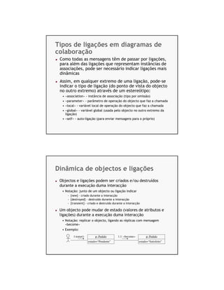 Tipos de ligações em diagramas de
colaboração
 Como todas as mensagens têm de passar por ligações,
 para além das ligações que representam instâncias de
 associações, pode ser necessário indicar ligações mais
 dinâmicas
 Assim, em qualquer extremo de uma ligação, pode-se
 indicar o tipo de ligação (do ponto de vista do objecto
 no outro extremo) através de um estereótipo:
  • «association» - instância de associação (tipo por omissão)
  • «parameter» - parâmetro de operação do objecto que faz a chamada
  • «local» - variável local de operação do objecto que faz a chamada
  • «global» - variável global (usada pelo objecto no outro extremo da
    ligação)
  • «self» - auto-ligação (para enviar mensagens para o próprio)




Dinâmica de objectos e ligações
 Objectos e ligações podem ser criados e/ou destruídos
 durante a execução duma interacção
  • Notação: junto de um objecto ou ligação indicar
      - {new} - criado durante a interacção
      - {destroyed} - destruído durante a interacção
      - {transient} - criado e destruído durante a interacção

 Um objecto pode mudar de estado (valores de atributos e
 ligações) durante a execução duma interacção
  • Notação: replicar o objecto, ligando as réplicas com mensagem
    «become»
  • Exemplo:

          1:tratar()        p: Pedido       1.1: «become»        p: Pedido
                       estado=“Pendente”                    estado=“Satisfeito”
 