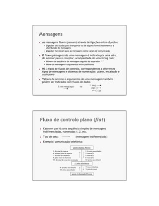 Mensagens
 As mensagens fluem (passam) através de ligações entre objectos
  • Ligações são usadas para transportar ou de alguma forma implementar a
    distribuição de mensagens
  • Ligações funcionam para as mensagens como canais de comunicação

 O fluxo (passagem) de uma mensagem é indicado por uma seta,
 do emissor para o receptor, acompanhada de uma string com:
  • Número de sequência da mensagem seguido do separador “:”
  • Nome da mensagem e argumentos entre parêntesis

 Há 3 tipos de fluxos de controlo, correspondentes a diferentes
 tipos de mensagens e sistemas de numeração: plano, encaixado e
 assíncrono
 Valores de retorno e argumentos de uma mensagem também
 podem ser indicados com fluxos de dados
                                                             1: msg
                 1: ret:=msg(args)             ou
                                                               args
                                                                          ret




Fluxo de controlo plano (flat)
 Caso em que há uma sequência simples de mensagens
 indiferenciadas, numeradas 1, 2, etc.
 Tipo de seta:                           (mensagem indiferenciada)
 Exemplo: comunicação telefónica

                                      quem chama: Pessoa
           2: dá sinal de marcar                     1: levanta auscultador
           4: termina sinal de marcar                3: marca(5)
           7: dá sinal de chamada                    5: marca(1)
           9: pára sinal de chamada                  6: marca(1)
           11: dá sinal de conexão terminada         12: poisa auscultador

                                        : Linha telefónica
                    8: levanta auscultador           7: toca o telefone
                    10: poisa auscultador            9: pára de tocar

                                    quem é chamado:Pessoa
 