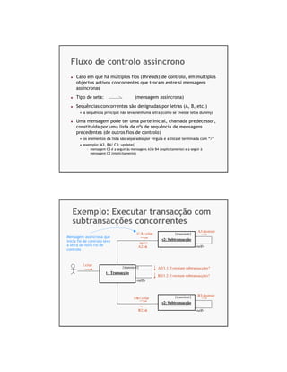 Fluxo de controlo assíncrono
     Caso em que há múltiplos fios (threads) de controlo, em múltiplos
     objectos activos concorrentes que trocam entre si mensagens
     assíncronas
     Tipo de seta:                         (mensagem assíncrona)
     Sequências concorrentes são designadas por letras (A, B, etc.)
        • a sequência principal não leva nenhuma letra (como se tivesse letra dummy)

     Uma mensagem pode ter uma parte inicial, chamada predecessor,
     constituída por uma lista de nºs de sequência de mensagens
     precedentes (de outros fios de controlo)
        • os elementos da lista são separados por vírgula e a lista é terminada com “/”
        • exemplo: A3, B4/ C3: update()
            - mensagem C3 é a seguir às mensagens A3 e B4 (explicitamente) e a seguir à
              mensagem C2 (implicitamente)




   Exemplo: Executar transacção com
   subtransacções concorrentes
                                                                                    A3:destruir
                                            1/ A1:criar             {transient}
Mensagem assíncrona que
inicia fio de controlo leva                                 s2: Subtransacção
a letra do novo fio de                       A2:ok                                «self»
controlo



         1:criar
                                  {transient}             A2/1.1: f:=restam subtransacções?
                        t : Transacção
                                                          B2/1.2: f:=restam subtransacções?
                                            «self»



                                                                    {transient}     B3:destruir
                                          1/B1:criar
                                                            s2: Subtransacção

                                             B2:ok                                «self»
 