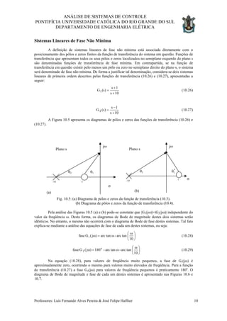 ANÁLISE DE SISTEMAS DE CONTROLE
PONTIFÍCIA UNIVERSIDADE CATÓLICA DO RIO GRANDE DO SUL
DEPARTAMENTO DE ENGENHARIA ELÉTRICA
Sistemas Lineares de Fase Não Mínima
A definição de sistemas lineares de fase não mínima está associada diretamente com o
posicionamento dos pólos e zeros finitos da função de transferência do sistema em questão. Funções de
transferência que apresentam todos os seus pólos e zeros localizados no semiplano esquerdo do plano s
são denominadas funções de transferência de fase mínima. Em contrapartida, se na função de
transferência em questão existir pelo menos um pólo ou zero no semiplano direito do plano s, o sistema
será denominado de fase não mínima. De forma a justificar tal denominação, considera-se dois sistemas
lineares de primeira ordem descritos pelas funções de transferência (10.26) e (10.27), apresentadas a
seguir:
10s
1s
)s(G1
+
+
= (10.26)
10s
1s
)s(G2
+
−
= (10.27)
A Figura 10.5 apresenta os diagramas de pólos e zeros das funções de transferência (10.26) e
(10.27).
(a)
Plano s
σ
jω
-10 -1
θ2 θ1
*
1θ
(b)
Plano s
σ
jω
1-10
θ2
Fig. 10.5: (a) Diagrama de pólos e zeros da função de transferência (10.3).
(b) Diagrama de pólos e zeros da função de transferência (10.4).
Pela análise das Figuras 10.5 (a) e (b) pode-se constatar que |G1(jω)|=|G2(jω)| independente do
valor da freqüência ω. Desta forma, os diagramas de Bode de magnitude destes dois sistemas serão
idênticos. No entanto, o mesmo não ocorrerá com o diagrama de Bode de fase destes sistemas. Tal fato
explica-se mediante a análise das equações de fase de cada um destes sistemas, ou seja:





 ω
ω=ω
10
tanarc-tanarc)j(Gfase 1 (10.28)





 ω
ω=ω
10
tanarc-tanarc-180)j(Gfase o
2 (10.29)
Na equação (10.28), para valores de freqüência muito pequenos, a fase de G1(jω) é
aproximadamente zero, ocorrendo o mesmo para valores muito elevados de freqüência. Para a função
de transferência (10.27) a fase G2(jω) para valores de freqüência pequenos é praticamente 180o
. O
diagrama de Bode de magnitude e fase de cada um destes sistemas é apresentado nas Figuras 10.6 e
10.7.
Professores: Luís Fernando Alves Pereira & José Felipe Haffner 10
 