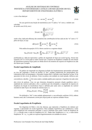 ANÁLISE DE SISTEMAS DE CONTROLE
PONTIFÍCIA UNIVERSIDADE CATÓLICA DO RIO GRANDE DO SUL
DEPARTAMENTO DE ENGENHARIA ELÉTRICA
e com a fase dada por
p
tanarc
z
tanarc1
ω
−
ω
=φ (10.4)
No caso geral de uma função de transferência com “n” pólos e “m” zeros, o módulo será
calculado
de acordo com (10.4), isto é
)p(
)z(
K)j(G n
1j
22
j
m
1i
22
i
∏
∏
=
=
ω+
ω+
=ω (10.5)
sendo a fase, dada pela diferença das somatórias das contribuições de fase cada um dos “m” zeros e “n”
pólos da G(jω), ou seja
( ) ∑∑ ==
ω
−
ω
=ωφ
n
1i i
m
1i i p
tanarc
z
tanarc)j(G (10.6)
Pela análise da equação (10.5) é direto concluir-se a seguinte relação
( ) ( )∑∑ ==
ω+−ω++=ω
n
1j
22
i10
m
1i
22
i101010 plogzlogKlog)j(Glog (10.7)
justificando-se a idéia de representar o gráfico de magnitude de G(jω) em escala log-log. Através das
equações (10.7) e (10.6) pode-se então concluir que a resposta em freqüência completa de uma função
de transferência genérica G(jω) pode ser obtida através da somatória da resposta em freqüência de cada
dos fatores que a compõe.
Escala Logarítmica de Amplitude
Os gráficos de magnitude nos diagramas de Bode são freqüentemente apresentados utilizando
no eixo das ordenadas a escala em decibel. O “bel”, unidade estabelecida por pesquisadores dos
Laboratórios Bell em homenagem a Alexander Graham Bell, é definido como logaritmo na base 10 do
quociente de dois níveis de potência. Como na prática esta unidade era muito grande, definiu-se por
conveniência o decibel,
10
1
bel como sendo a unidade padrão para expressar o logaritmo da razão entre
dois níveis de potência. Uma vez que elementos dissipativos possuem relação quadrática entre a
amplitude das variáveis aplicadas a eles e a potência por eles dissipadas, a magnitude da resposta em
freqüência da função de transferência G(jω) é definida pela razão entre as amplitudes da variável
senoidal de saída Y(jω) e de entrada do sistema U(jω), i.e.
decibeis
)j(U
)j(Y
log20)j(Glog20 1010
ω
ω
=ω (10.8)
Por definição o “bel” é uma unidade adimensional e a sua utilização conforme (10.8), embora
bastante usual, não é estritamente correta pois |G(jω)| pode ser expressa unidades físicas.
Escala Logarítmica de Freqüência
Em diagramas de Bode o eixo das abcissas, que representa a freqüência em radianos por
segundo, é apresentado em escala logarítmica. Duas unidades logarítmicas que estabelecem a razão
entre freqüências são comumente utilizadas: a oitava é definida como sendo a razão de freqüência de
2:1, e a década como a razão de freqüência de 10:1. Dadas duas freqüências ω1 e ω2, a razão destas
freqüências 21 /W ωω= pode ser expressa logaritmicamente em unidades de oitavas
Professores: Luís Fernando Alves Pereira & José Felipe Haffner 2
 