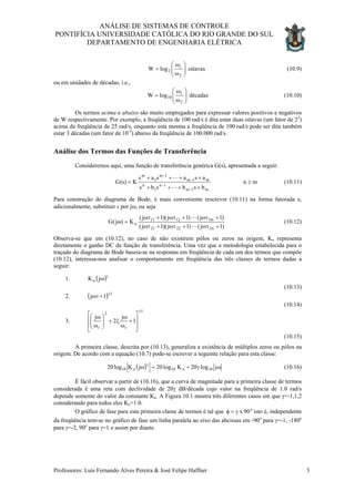 ANÁLISE DE SISTEMAS DE CONTROLE
PONTIFÍCIA UNIVERSIDADE CATÓLICA DO RIO GRANDE DO SUL
DEPARTAMENTO DE ENGENHARIA ELÉTRICA
oitavaslogW
2
1
2 





ω
ω
= (10.9)
ou em unidades de décadas, i.e.,
décadaslogW
2
1
10 





ω
ω
= (10.10)
Os termos acima e abaixo são muito empregados para expressar valores positivos e negativos
de W respectivamente. Por exemplo, a freqüência de 100 rad/s é dita estar duas oitavas (um fator de 22
)
acima da freqüência de 25 rad/s, enquanto esta mesma a freqüência de 100 rad/s pode ser dita também
estar 3 décadas (um fator de 10-3
) abaixo da freqüência de 100.000 rad/s.
Análise dos Termos das Funções de Transferência
Consideremos aqui, uma função de transferência genérica G(s), apresentada a seguir:
mn
bsbsbs
asasas
K)s(G
m1m
1n
1
n
m1m
1m
1
m
≥
++++
++++
=
−
−
−
−
L
L
(10.11)
Para construção do diagrama de Bode, é mais conveniente rescrever (10.11) na forma fatorada e,
adicionalmente, substituir s por jω, ou seja
)1j()1j)(1j(
)1j()1j)(1j(
K)j(G
n22221
m11211
o
+ωτ+ωτ+ωτ
+ωτ+ωτ+ωτ
=ω
L
L
(10.12)
Observa-se que em (10.12), no caso de não existirem pólos ou zeros na origem, Ko representa
diretamente o ganho DC da função de transferência. Uma vez que a metodologia estabelecida para o
traçado do diagrama de Bode baseia-se na respostas em freqüência de cada um dos termos que compõe
(10.12), interessa-nos analisar o comportamento em freqüência das três classes de termos dadas a
seguir:
1.
(10.13)
( )γ
ωjKo
2.
(10.14)
( 1
1j ±
+ωτ )
3.
1
r
2
r
1
j
2
j
±








+
ω
ω
ξ+





ω
ω
(10.15)
A primeira classe, descrita por (10.13), generaliza a existência de múltiplos zeros ou pólos na
origem. De acordo com a equação (10.7) pode-se escrever a seguinte relação para esta classe:
( ) ωγ+=ω γ
jlog20Klog20jKlog20 10o10o10 (10.16)
É fácil observar a partir de (10.16), que a curva de magnitude para a primeira classe de termos
considerada é uma reta com declividade de 20γ dB/década cujo valor na freqüência de 1.0 rad/s
depende somente do valor da constante Ko. A Figura 10.1 mostra três diferentes casos em que γ=-1,1,2
considerando para todos eles Ko=1.0.
O gráfico de fase para esta primeira classe de termos é tal que isto é, independente
da freqüência tem-se no gráfico de fase um linha paralela ao eixo das abcissas em -90
o
90xγ=φ
o
para γ=-1, -180o
para γ=-2, 90o
para γ=1 e assim por diante.
Professores: Luís Fernando Alves Pereira & José Felipe Haffner 3
 